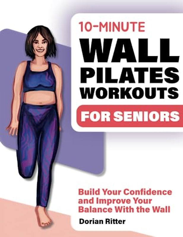 10 Minute Wall Pilates Workouts for Seniors: The Complete Illustrated Guide of 50+ Wall Exercises that Elderly of Any Level Can Do Step-by-Step at Home