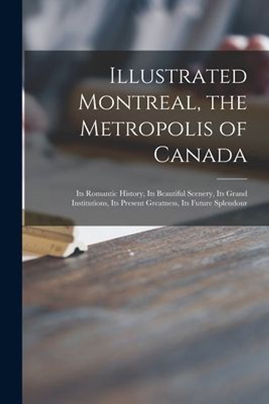 Illustrated Montreal, the Metropolis of Canada [microform]: Its Romantic History, Its Beautiful Scenery, Its Grand Institutions, Its Present Greatness