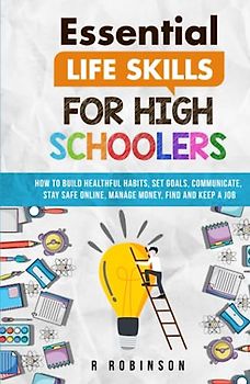 Essential Life Skills For High Schoolers: How to Build Healthful Habits, Set Goals, Communicate, Stay Safe Online, Manage Money, Find and Keep a Job