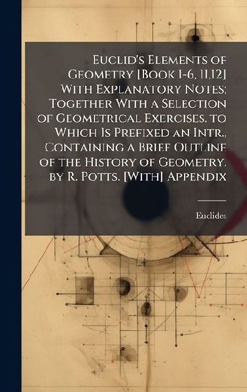 Euclid's Elements of Geometry [Book 1-6, 11,12] With Explanatory Notes; Together With a Selection of Geometrical Exercises. to Which Is Prefixed an Intr., Containing a Brief Outline of the History of Geometry. by R. Potts. [With] Appendix
