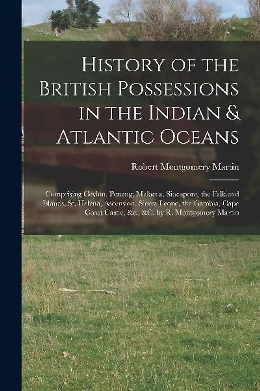 History of the British Possessions in the Indian & Atlantic Oceans: Comprising Ceylon, Penang, Malacca, Sincapore, the Falkland Islands, St. Helena, A