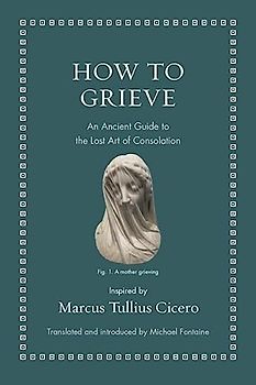 How to Grieve: An Ancient Guide to the Lost Art of Consolation (Ancient Wisdom for Modern Readers)