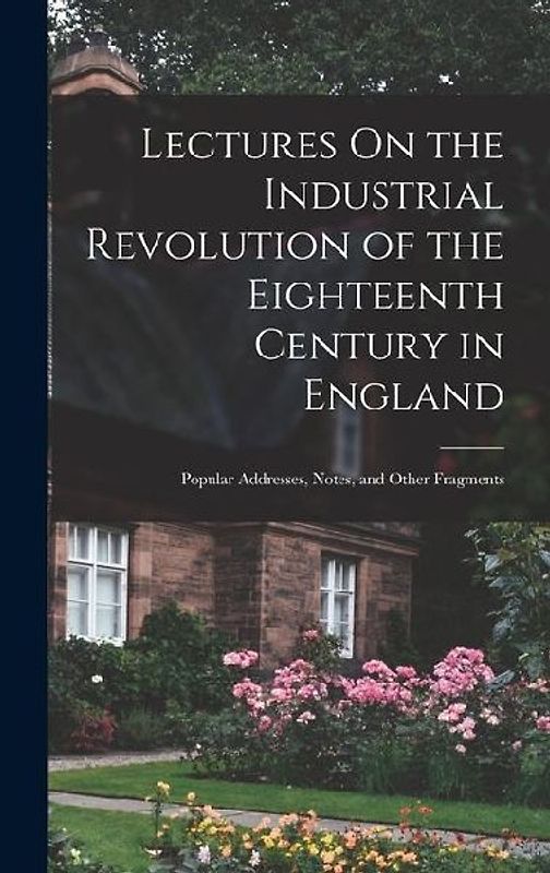 Lectures On the Industrial Revolution of the Eighteenth Century in England: Popular Addresses, Notes, and Other Fragments
