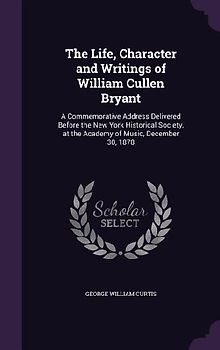 The Life, Character and Writings of William Cullen Bryant: A Commemorative Address Delivered Before the New York Historical Society, at the Academy of
