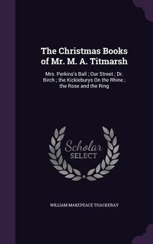 The Christmas Books of Mr. M. A. Titmarsh: Mrs. Perkins's Ball; Our Street; Dr. Birch; the Kickleburys On the Rhine; the Rose and the Ring