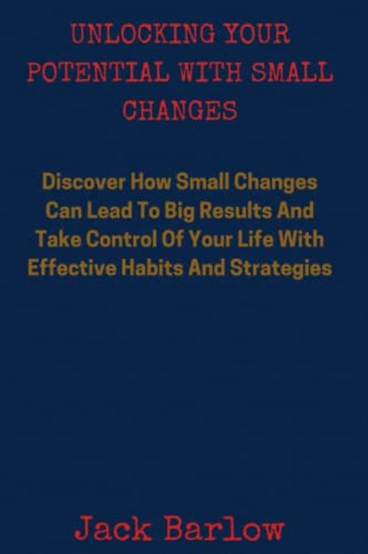 Unlocking Your Potential With Small Changes: Discover How Small Changes Can Lead to Big Results And Take Control of Your Life with Effective Habits and Strategies