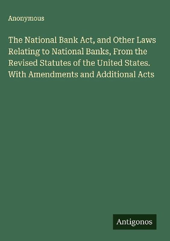 The National Bank Act, and Other Laws Relating to National Banks, From the Revised Statutes of the United States. With Amendments and Additional Acts