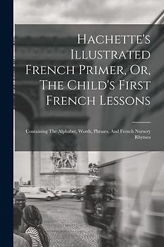 Hachette's Illustrated French Primer, Or, The Child's First French Lessons: Containing The Alphabet, Words, Phrases, And French Nursery Rhymes