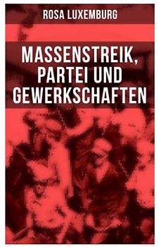 Rosa Luxemburg: Massenstreik, Partei und Gewerkschaften: Äußerungen des internationalen Sozialismus über die Frage des Massenstreiks und die ... den revolutionären Erfahrungen in Russland