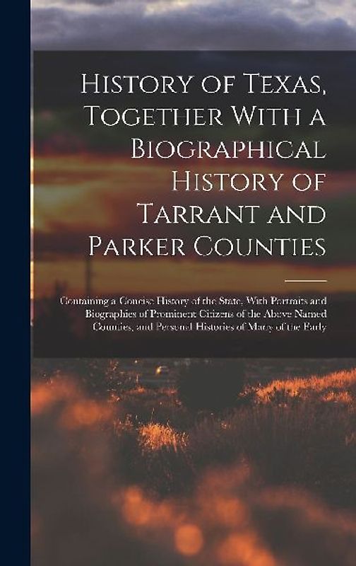 History of Texas, Together With a Biographical History of Tarrant and Parker Counties; Containing a Concise History of the State, With Portraits and Biographies of Prominent Citizens of the Above Named Counties, and Personal Histories of Many of the Early