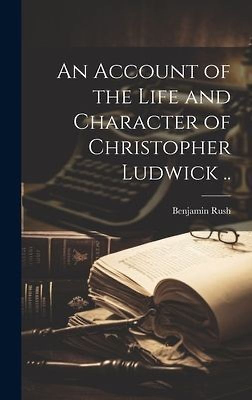An Account of the Life and Character of Christopher Ludwick ..