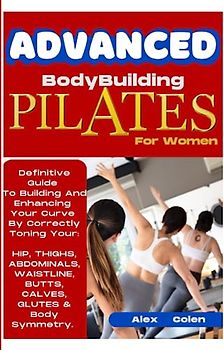 Advanced Bodybuilding Pilates For Women: Definitive Guide To Building & Enhancing Your Curve By Correctly Toning Your Hip, Thighs, Abdominals, ... Brain, Kidneys, Lungs, Liver And More.)