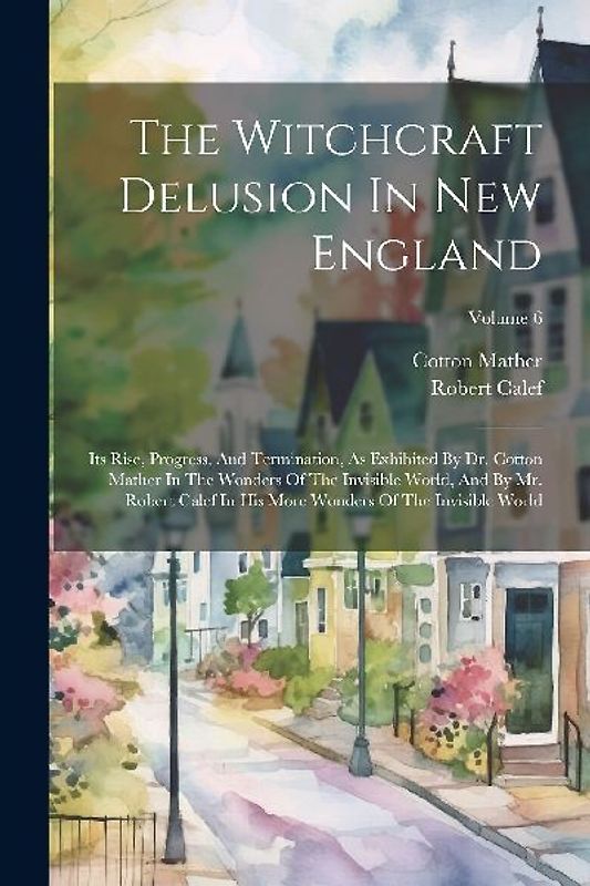 The Witchcraft Delusion In New England: Its Rise, Progress, And Termination, As Exhibited By Dr. Cotton Mather In The Wonders Of The Invisible World,