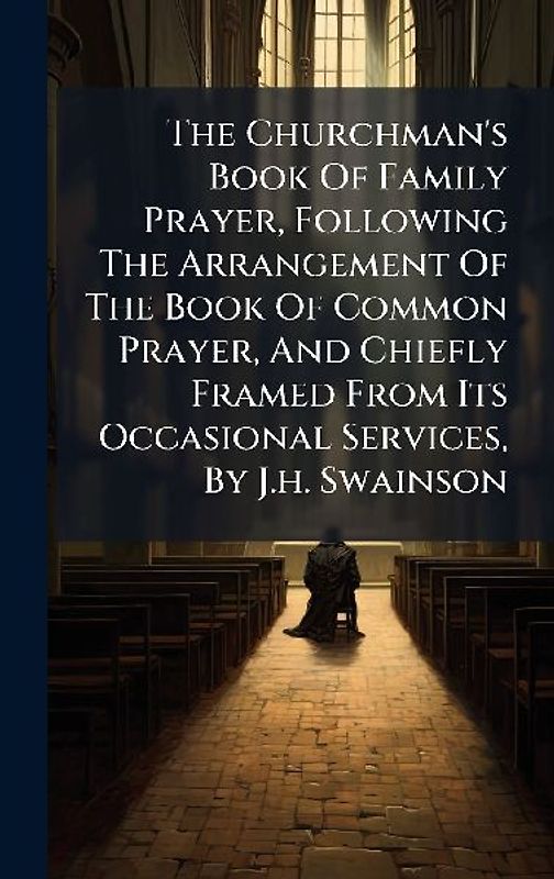 The Churchman's Book Of Family Prayer, Following The Arrangement Of The Book Of Common Prayer, And Chiefly Framed From Its Occasional Services, By J.h. Swainson
