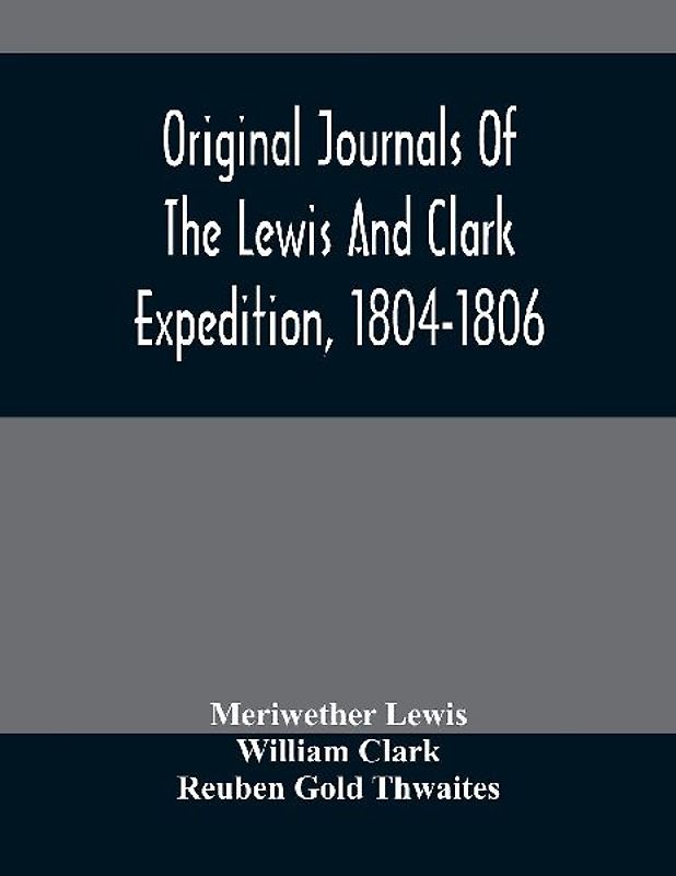 Original Journals Of The Lewis And Clark Expedition, 1804-1806; Printed From The Original Manuscripts In The Library Of The American Philosophical Society And By Direction Of Its Committee On Historical Documents, Together With Manuscript Material Of Lewi
