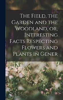 The Field, the Garden and the Woodland, or, Interesting Facts Respecting Flowers and Plants in Gener