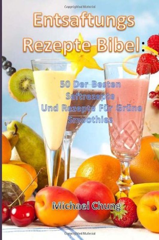 Entsaftungsrezepte Bibel: 50 Der Besten Saftrezepte Und Rezepte Für Grüne Smoothies - Michael Chung