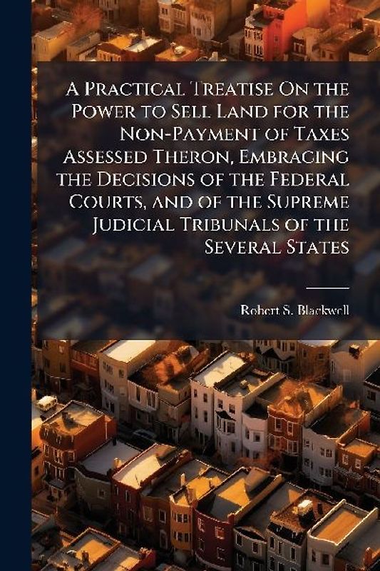 A Practical Treatise On the Power to Sell Land for the Non-Payment of Taxes Assessed Theron, Embracing the Decisions of the Federal Courts, and of the Supreme Judicial Tribunals of the Several States