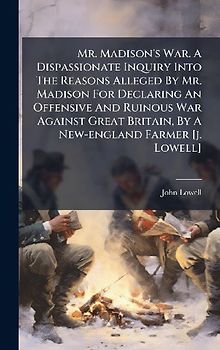 Mr. Madison's War. A Dispassionate Inquiry Into The Reasons Alleged By Mr. Madison For Declaring An Offensive And Ruinous War Against Great Britain, By A New-england Farmer [j. Lowell]