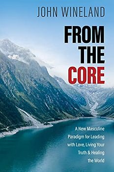 From the Core: A New Masculine Paradigm for Leading With Love, Living Your Truth, and Healing the World
