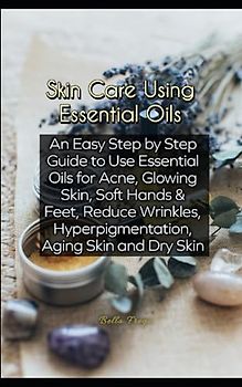 Skin Care Using Essential Oils: An Easy Step by Step Guide to Use Essential Oils for Acne, Glowing Skin, Soft Hands & Feet, Reduce Wrinkles, Hyperpigmentation, Aging Skin and Dry Skin