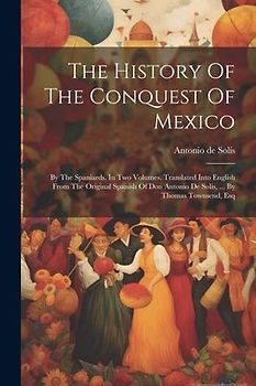 The History Of The Conquest Of Mexico: By The Spaniards. In Two Volumes. Translated Into English From The Original Spanish Of Don Antonio De Solis, ..