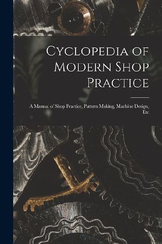 Cyclopedia of Modern Shop Practice: A Manual of Shop Practice, Pattern Making, Machine Design, Etc