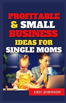 PROFITABLE & SMALL BUSINESS IDEAS FOR SINGLE MOMS: The ultimate guide that aims to support and empower single moms, mom entrepreneurs