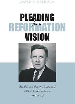 Pleading for a Reformation Vision: The Life and Selected Writings of William Childs Robinson (1897-1982)