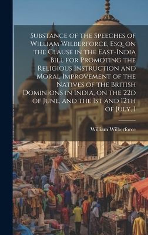 Substance of the Speeches of William Wilberforce, esq. on the Clause in the East-India Bill for Promoting the Religious Instruction and Moral Improvem
