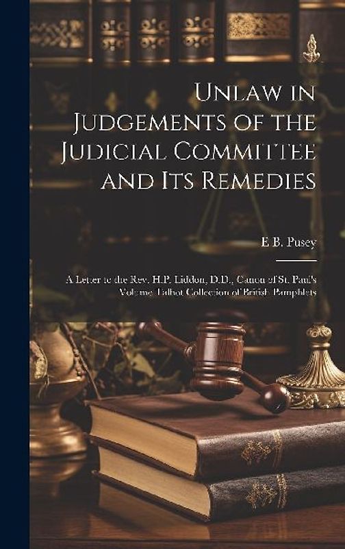 Unlaw in Judgements of the Judicial Committee and its Remedies: A Letter to the Rev. H.P. Liddon, D.D., Canon of St. Paul's Volume Talbot Collection o