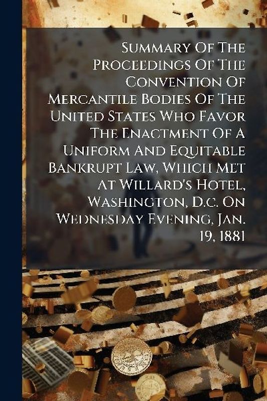 Summary Of The Proceedings Of The Convention Of Mercantile Bodies Of The United States Who Favor The Enactment Of A Uniform And Equitable Bankrupt Law, Which Met At Willard's Hotel, Washington, D.c. On Wednesday Evening, Jan. 19, 1881
