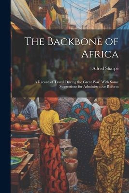 The Backbone of Africa: A Record of Travel During the Great War, With Some Suggestions for Administrative Reform
