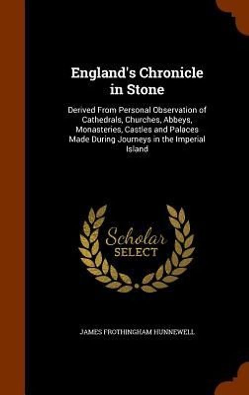 England's Chronicle in Stone: Derived From Personal Observation of Cathedrals, Churches, Abbeys, Monasteries, Castles and Palaces Made During Journe