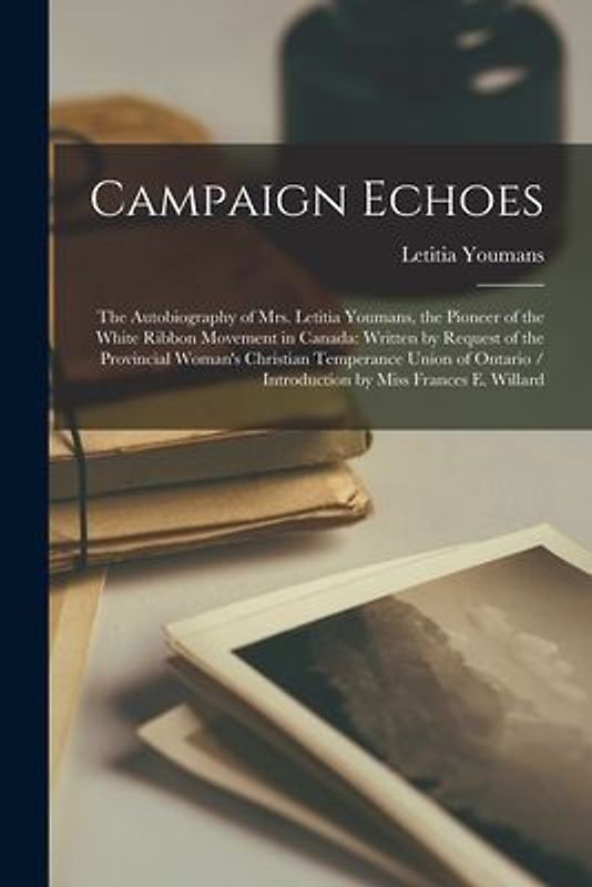 Campaign Echoes [microform]: the Autobiography of Mrs. Letitia Youmans, the Pioneer of the White Ribbon Movement in Canada: Written by Request of t