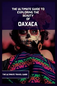 Oaxaca Travel Guide: An Ultimate Guide to Exploring the Beauty Of Oaxaca from Where to go, Activities to do, What to Eat etc