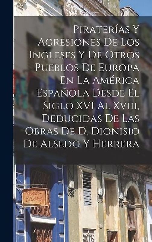 Piraterías Y Agresiones De Los Ingleses Y De Otros Pueblos De Europa En La América Española Desde El Siglo XVI Al Xviii, Deducidas De Las Obras De D.