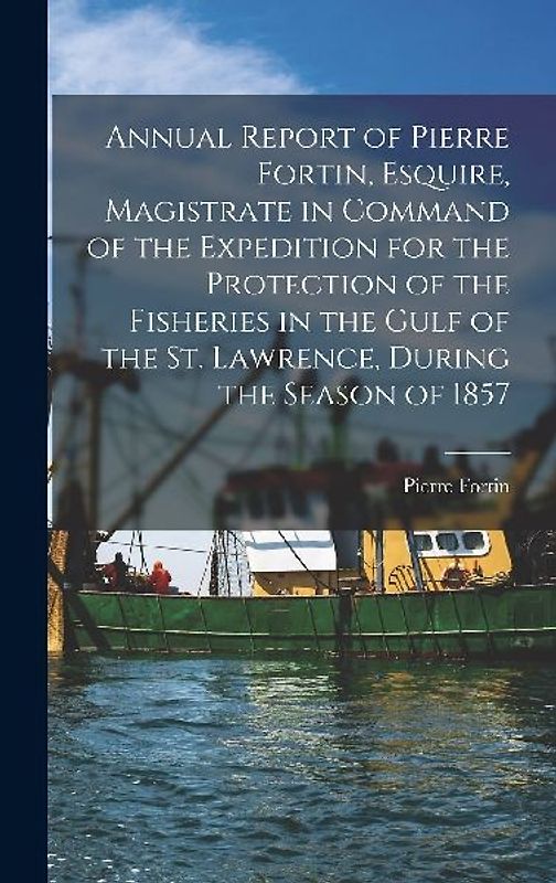 Annual Report of Pierre Fortin, Esquire, Magistrate in Command of the Expedition for the Protection of the Fisheries in the Gulf of the St. Lawrence,