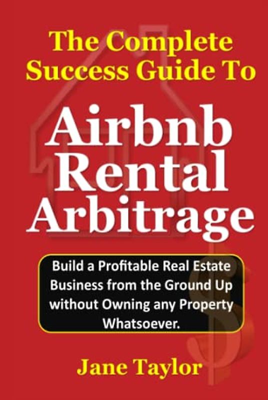 The Complete Success Guide To Airbnb Rental Arbitrage: Build a Profitable Real Estate Business from the Ground Up without Owning any Property Whatsoever