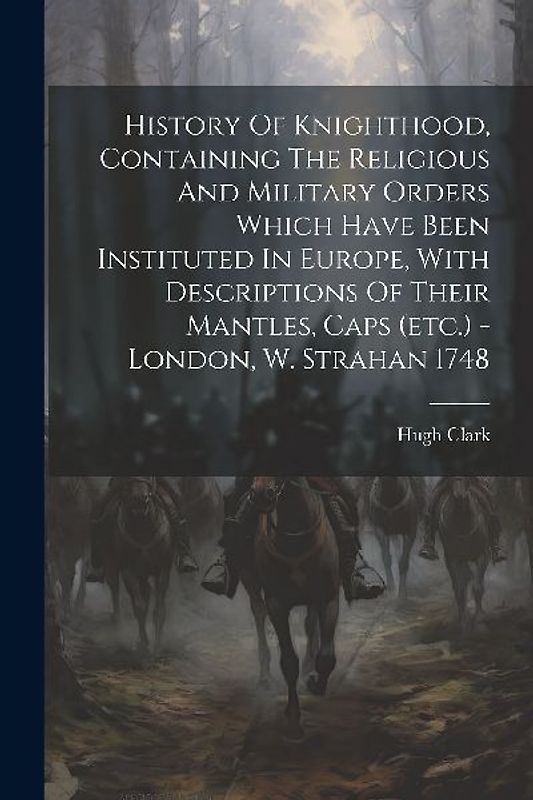 History Of Knighthood, Containing The Religious And Military Orders Which Have Been Instituted In Europe, With Descriptions Of Their Mantles, Caps (et