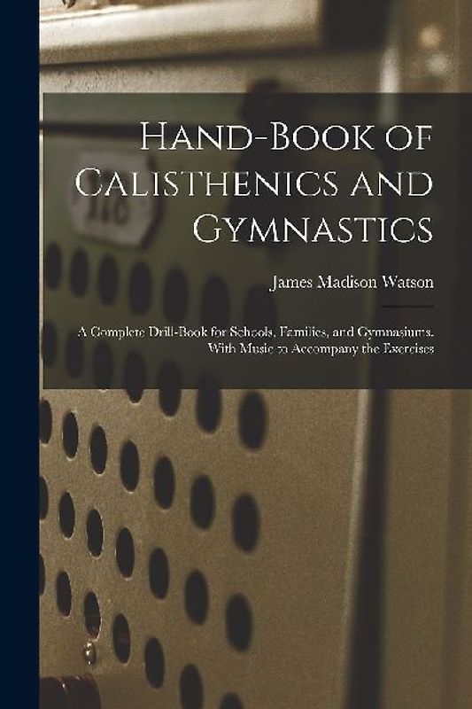 Hand-Book of Calisthenics and Gymnastics: A Complete Drill-Book for Schools, Families, and Gymnasiums. With Music to Accompany the Exercises