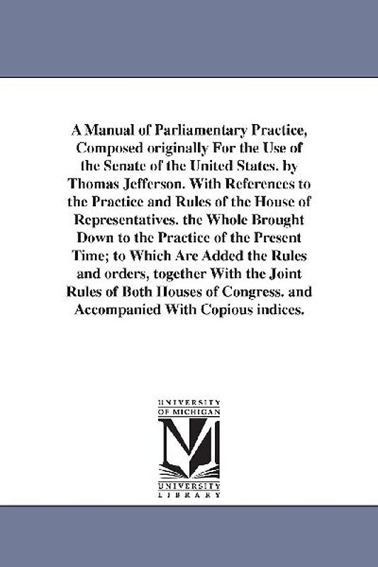 A Manual of Parliamentary Practice, Composed originally For the Use of the Senate of the United States. by Thomas Jefferson. With References to the Practice and Rules of the House of Representatives. the Whole Brought Down to the Practice of the Present Time