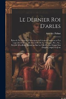 Le Dernier Roi D'arles: Épisode Des Grandes Chroniques Arlésiennes Comprenant Les Légendes Du Lion, Du Cheval Et De La Tarasque, Etc., Etc., P