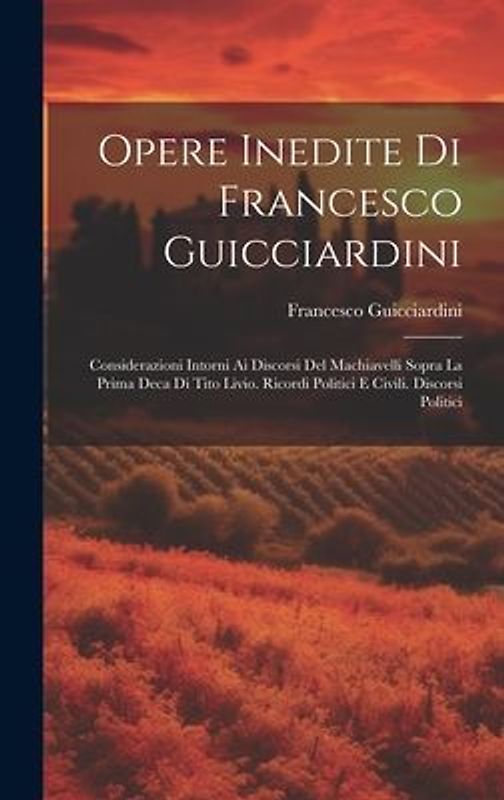 Opere Inedite Di Francesco Guicciardini: Considerazioni Intorni Ai Discorsi Del Machiavelli Sopra La Prima Deca Di Tito Livio. Ricordi Politici E Civi