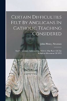 Certain Difficulties Felt By Anglicans In Catholic Teaching Considered: Twelve Lectures Addressed In 1850 To The Party Of The Religious Movement Of 18
