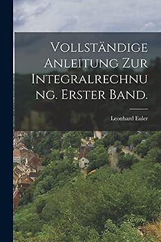 Vollständige Anleitung zur Integralrechnung. Erster Band.