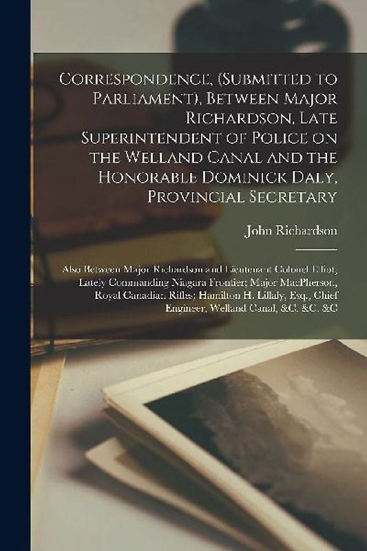 Correspondence, (submitted to Parliament), Between Major Richardson, Late Superintendent of Police on the Welland Canal and the Honorable Dominick Dal