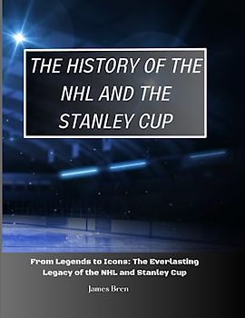 The History of The NHL And The Stanley Cup: From Legends to Icons: The Everlasting Legacy of the NHL and Stanley Cup