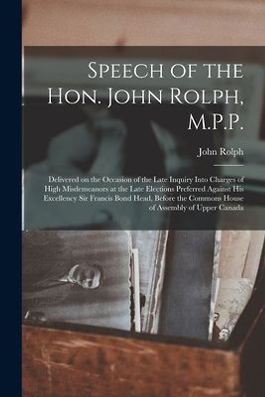 Speech of the Hon. John Rolph, M.P.P. [microform]: Delivered on the Occasion of the Late Inquiry Into Charges of High Misdemeanors at the Late Electio