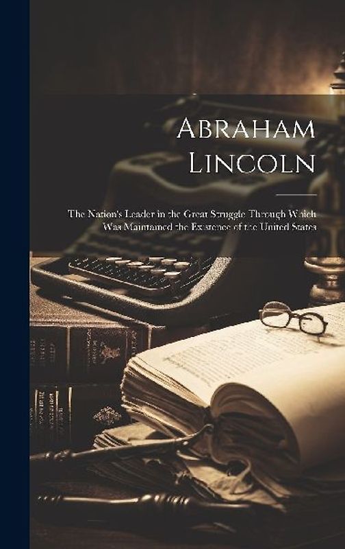 Abraham Lincoln: The Nation's Leader in the Great Struggle Through Which Was Maintained the Existence of the United States
